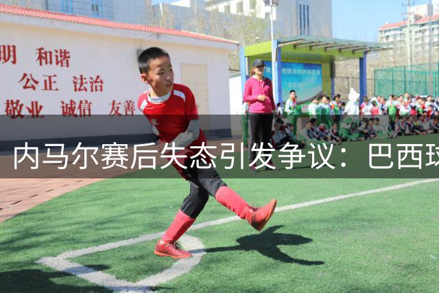 内马尔赛后失态引发争议：巴西球星因挑衅行为遭舆论谴责