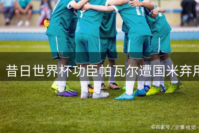 昔日世界杯功臣帕瓦尔遭国米弃用 防线换血加速法国国脚离队